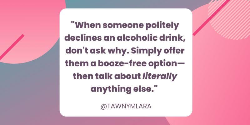 A pink and gray geometric background. In the foreground is a white box with black text that says "When someone politely declines an alcoholic drink, don't ask why. Simply offer them a booze-free option—then talk about literally anything else." @TAWNYMLARA
