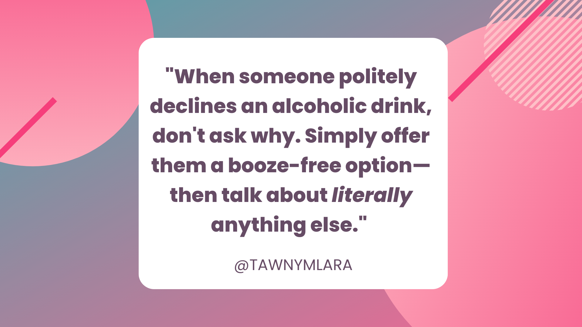 A pink and gray geometric background. In the foreground is a white box with black text that says "When someone politely declines an alcoholic drink, don't ask why. Simply offer them a booze-free option—then talk about literally anything else." @TAWNYMLARA