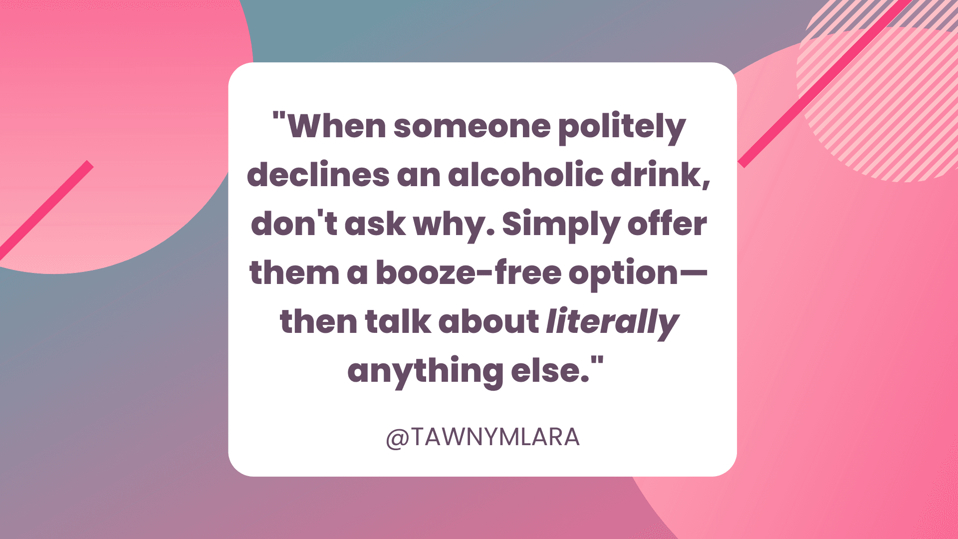 A pink and gray geometric background. In the foreground is a white box with black text that says "When someone politely declines an alcoholic drink, don't ask why. Simply offer them a booze-free option—then talk about literally anything else." @TAWNYMLARA